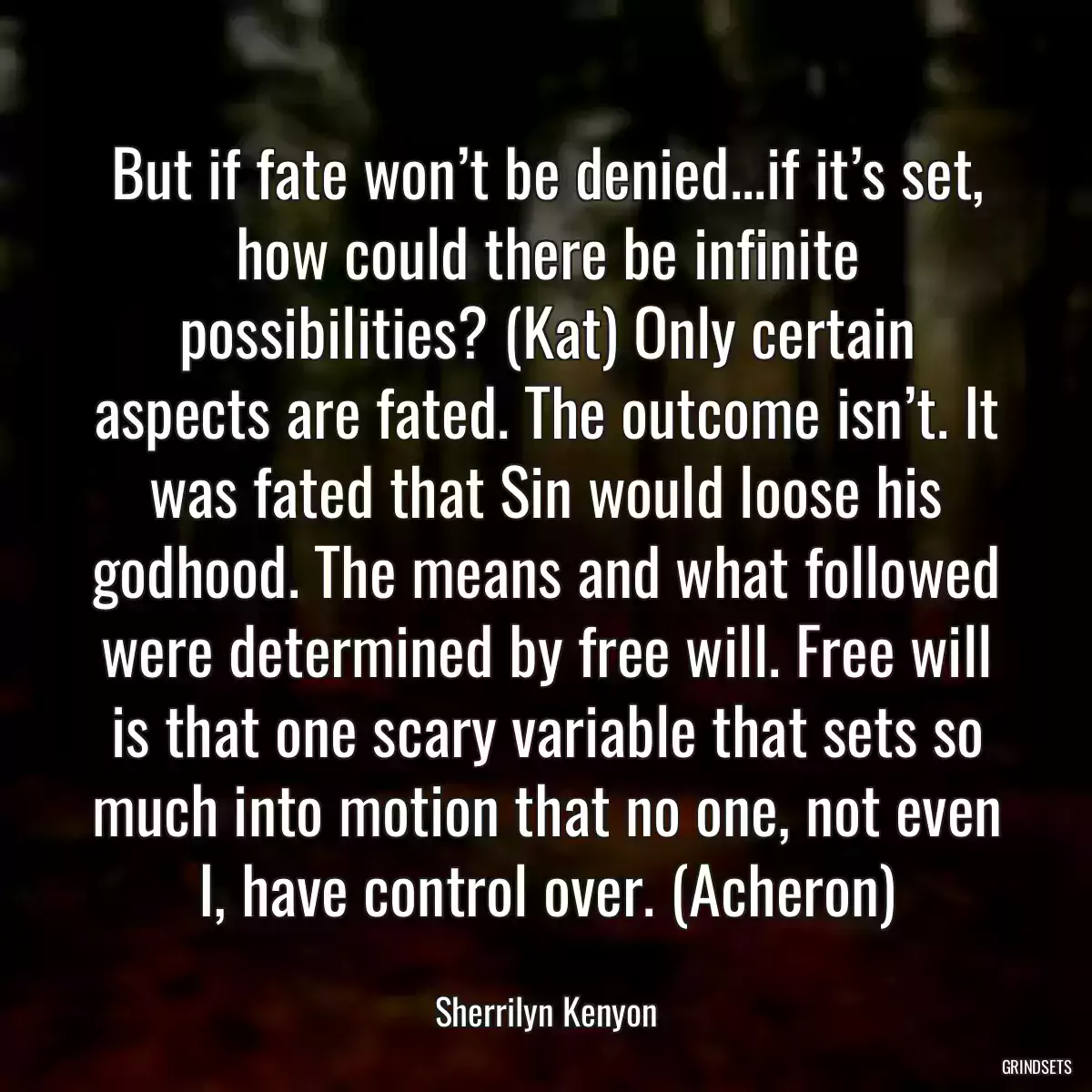 But if fate won’t be denied...if it’s set, how could there be infinite possibilities? (Kat) Only certain aspects are fated. The outcome isn’t. It was fated that Sin would loose his godhood. The means and what followed were determined by free will. Free will is that one scary variable that sets so much into motion that no one, not even I, have control over. (Acheron)