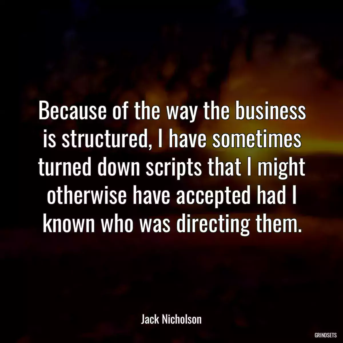 Because of the way the business is structured, I have sometimes turned down scripts that I might otherwise have accepted had I known who was directing them.