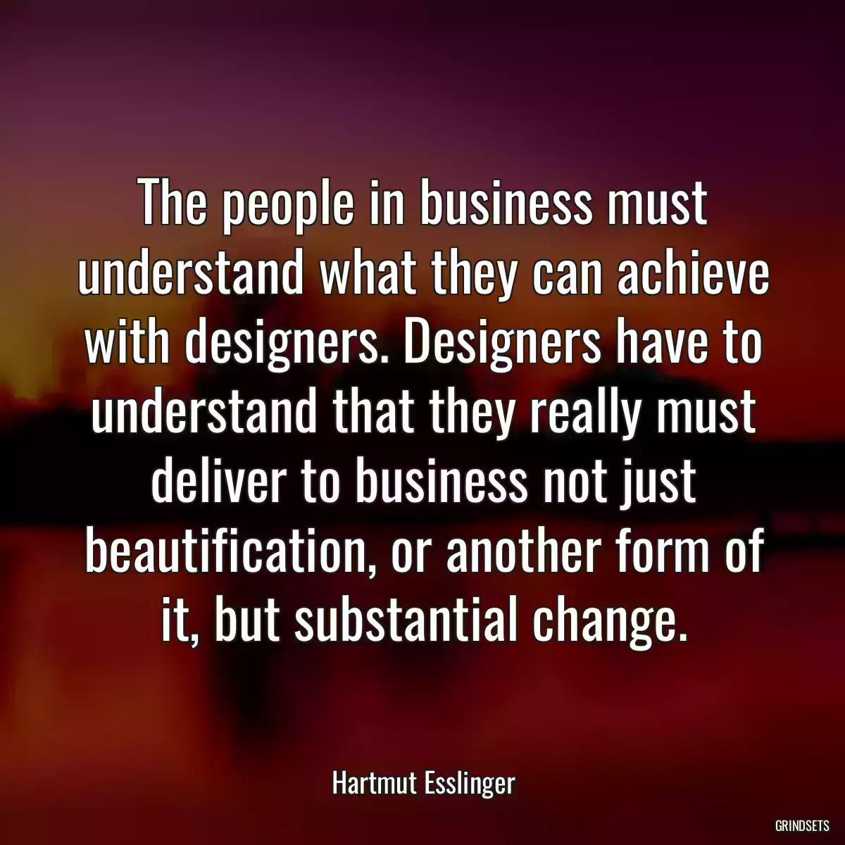 The people in business must understand what they can achieve with designers. Designers have to understand that they really must deliver to business not just beautification, or another form of it, but substantial change.