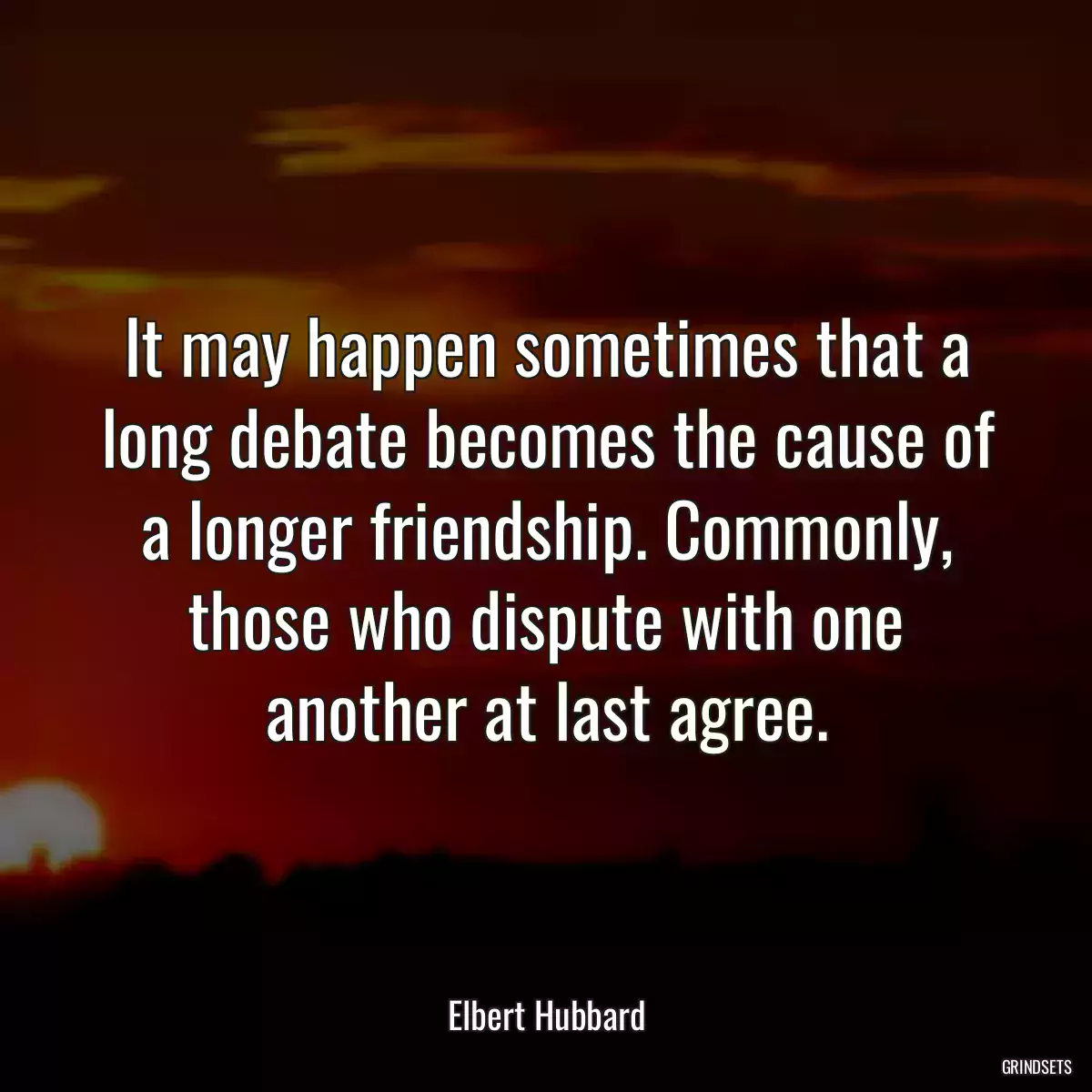 It may happen sometimes that a long debate becomes the cause of a longer friendship. Commonly, those who dispute with one another at last agree.