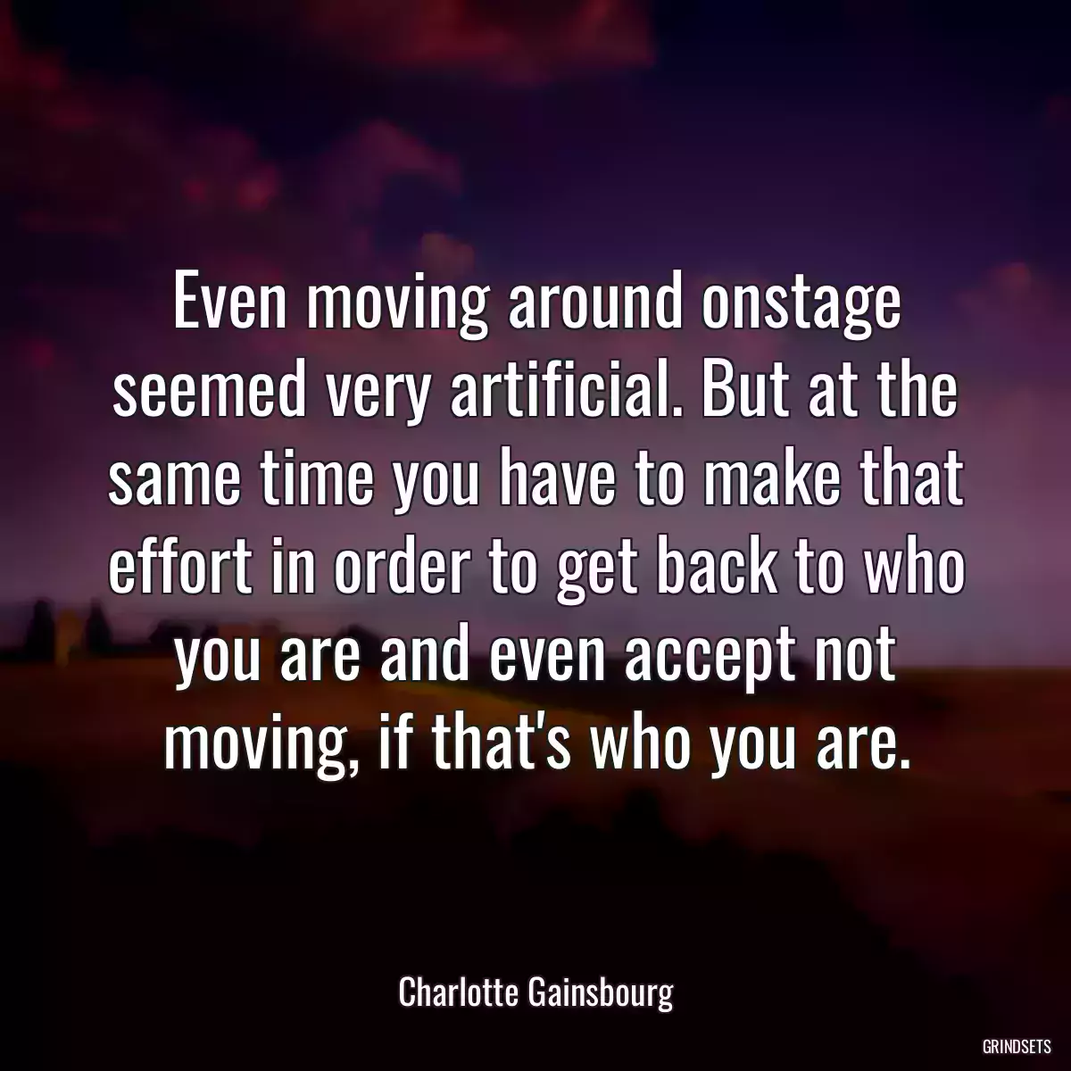 Even moving around onstage seemed very artificial. But at the same time you have to make that effort in order to get back to who you are and even accept not moving, if that\'s who you are.