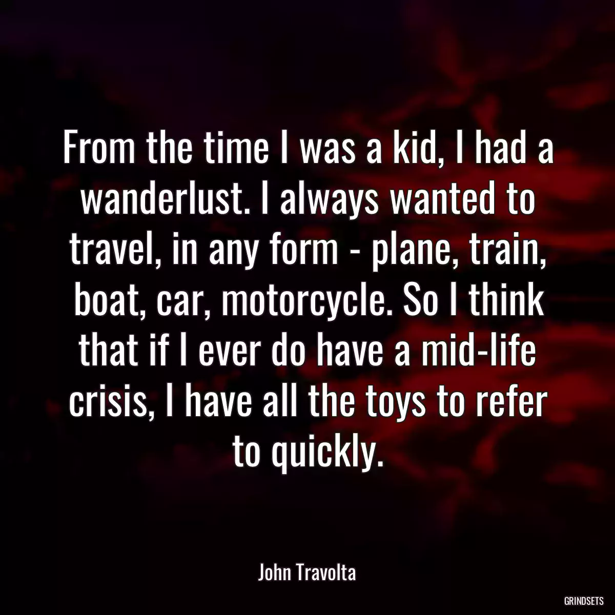 From the time I was a kid, I had a wanderlust. I always wanted to travel, in any form - plane, train, boat, car, motorcycle. So I think that if I ever do have a mid-life crisis, I have all the toys to refer to quickly.