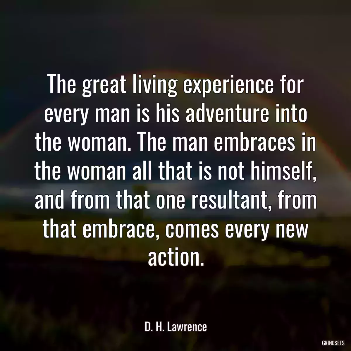 The great living experience for every man is his adventure into the woman. The man embraces in the woman all that is not himself, and from that one resultant, from that embrace, comes every new action.