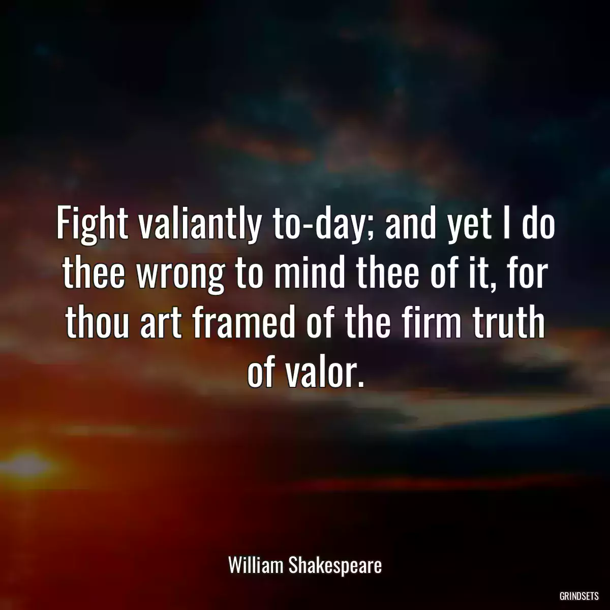 Fight valiantly to-day; and yet I do thee wrong to mind thee of it, for thou art framed of the firm truth of valor.