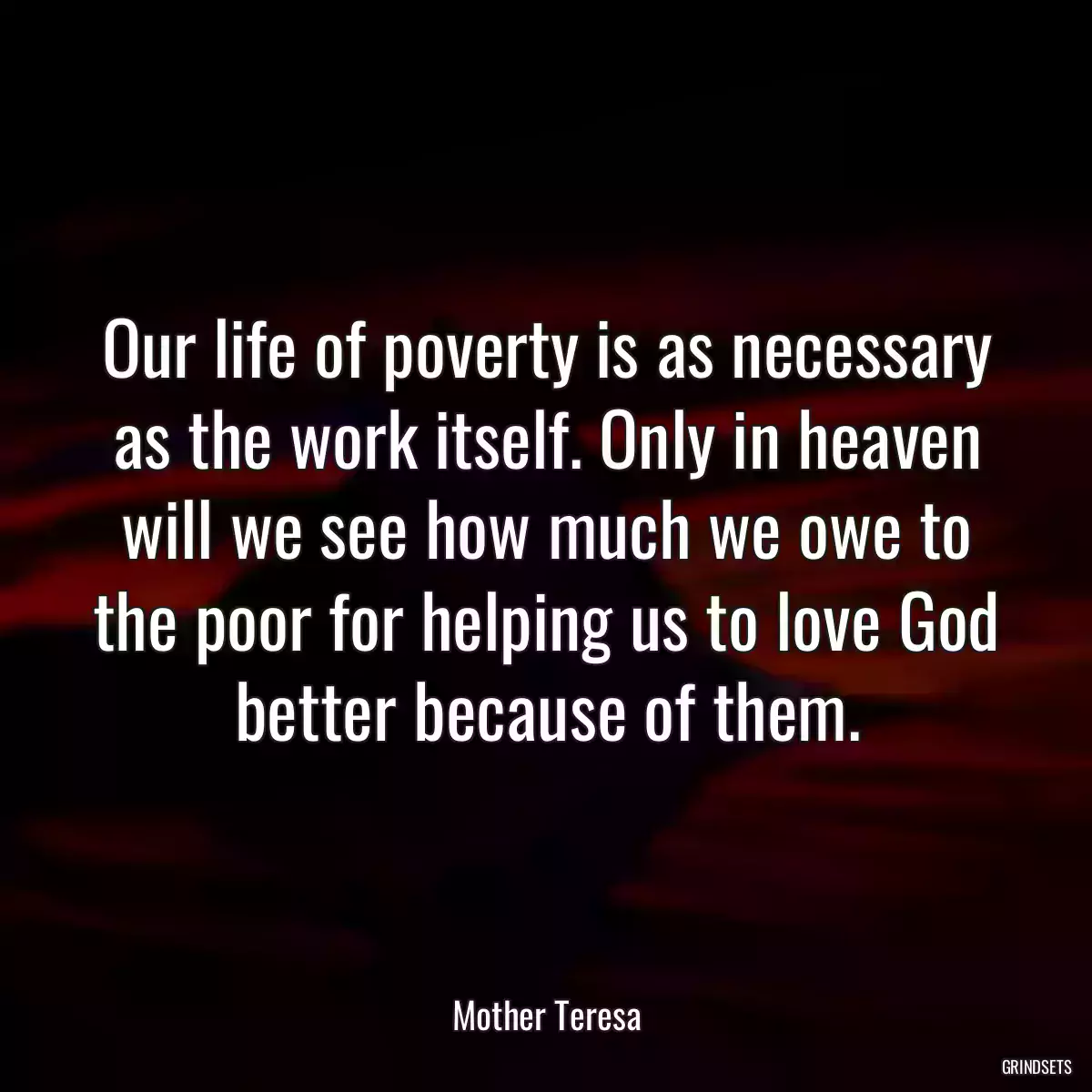 Our life of poverty is as necessary as the work itself. Only in heaven will we see how much we owe to the poor for helping us to love God better because of them.