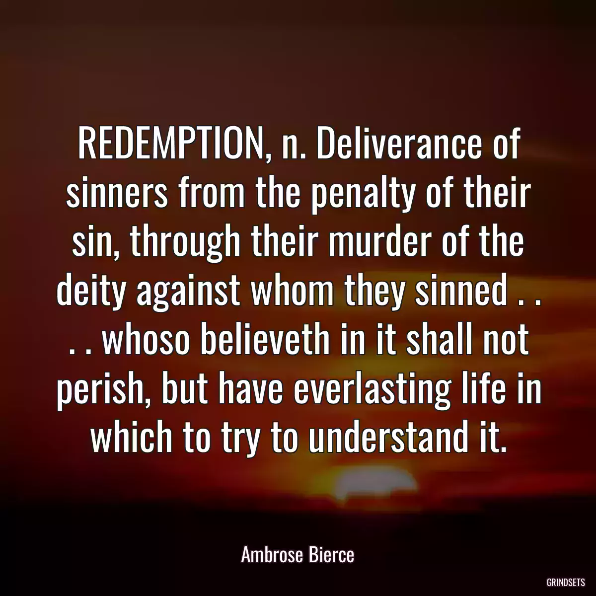 REDEMPTION, n. Deliverance of sinners from the penalty of their sin, through their murder of the deity against whom they sinned . . . . whoso believeth in it shall not perish, but have everlasting life in which to try to understand it.