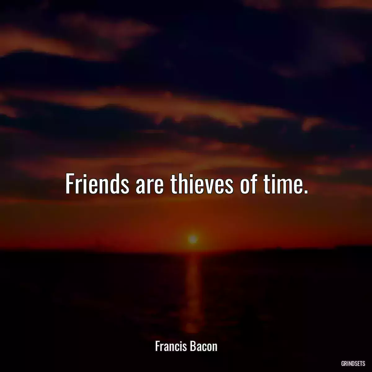 Friends are thieves of time.