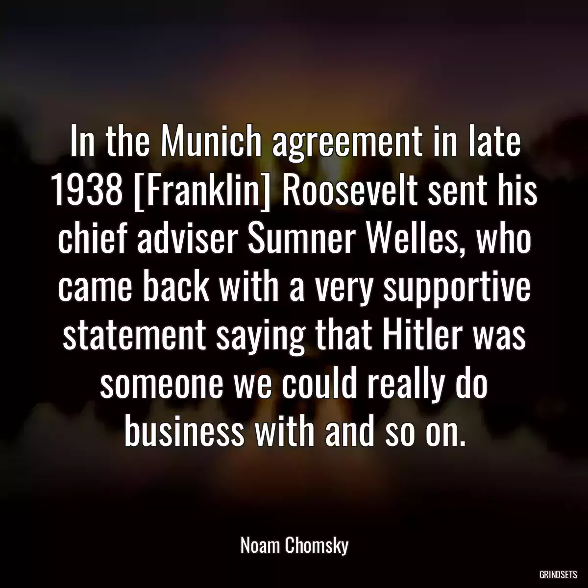 In the Munich agreement in late 1938 [Franklin] Roosevelt sent his chief adviser Sumner Welles, who came back with a very supportive statement saying that Hitler was someone we could really do business with and so on.