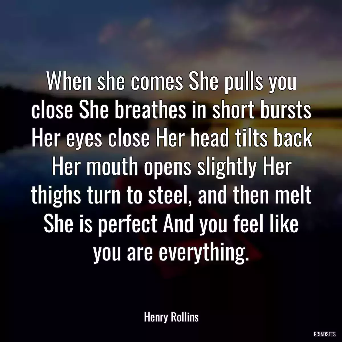 When she comes She pulls you close She breathes in short bursts Her eyes close Her head tilts back Her mouth opens slightly Her thighs turn to steel, and then melt She is perfect And you feel like you are everything.