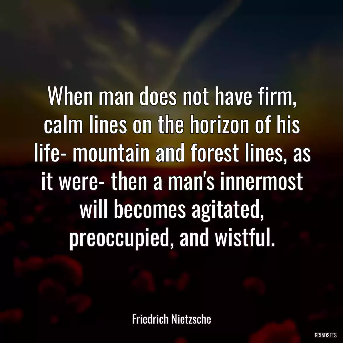 When man does not have firm, calm lines on the horizon of his life- mountain and forest lines, as it were- then a man\'s innermost will becomes agitated, preoccupied, and wistful.