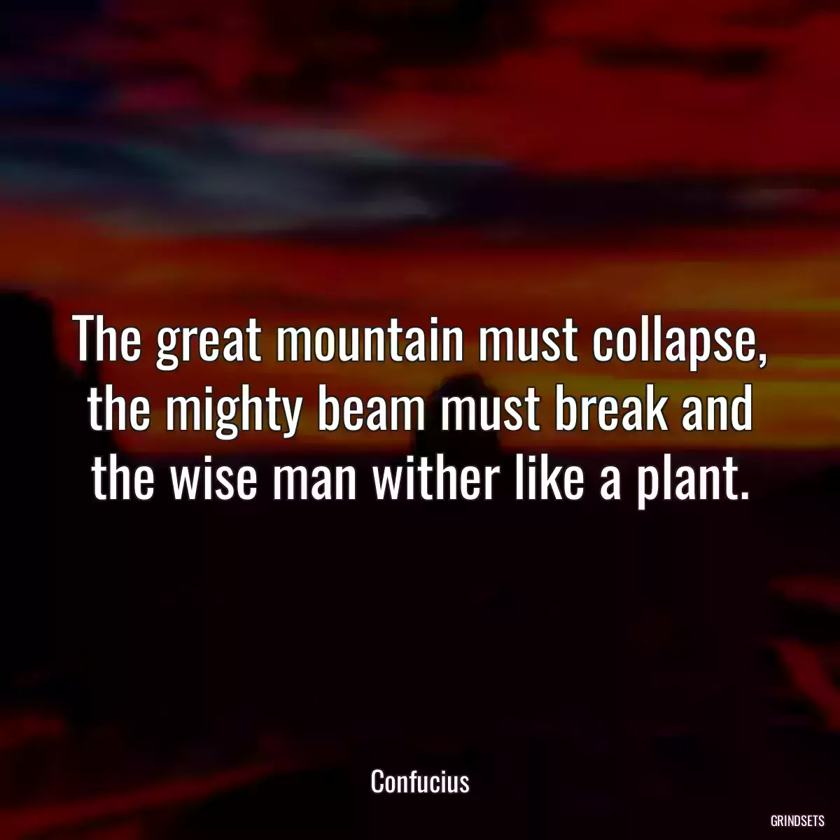 The great mountain must collapse, the mighty beam must break and the wise man wither like a plant.