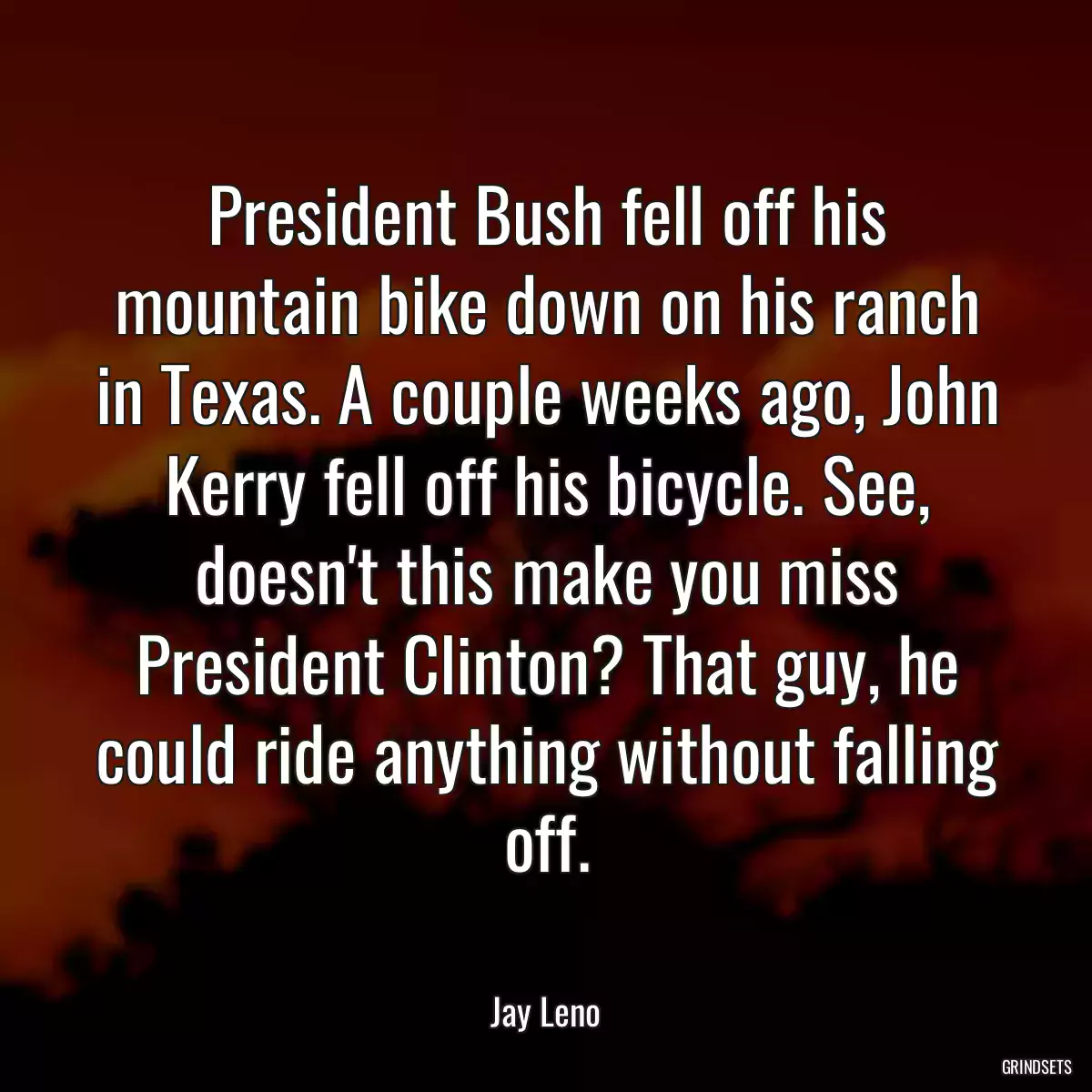 President Bush fell off his mountain bike down on his ranch in Texas. A couple weeks ago, John Kerry fell off his bicycle. See, doesn\'t this make you miss President Clinton? That guy, he could ride anything without falling off.