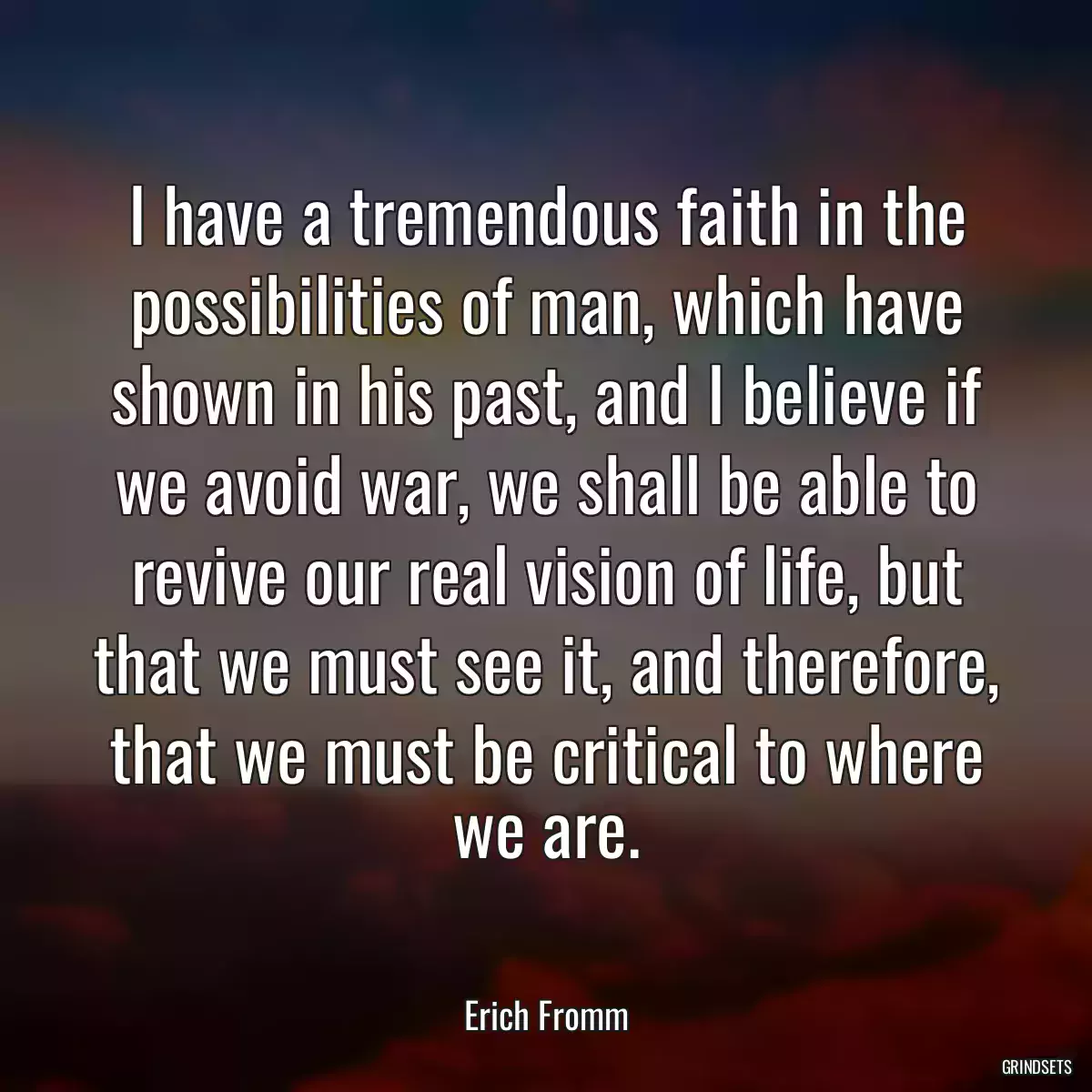 I have a tremendous faith in the possibilities of man, which have shown in his past, and I believe if we avoid war, we shall be able to revive our real vision of life, but that we must see it, and therefore, that we must be critical to where we are.