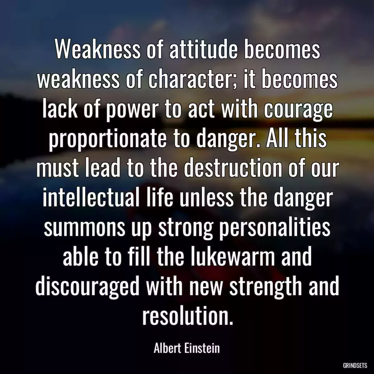 Weakness of attitude becomes weakness of character; it becomes lack of power to act with courage proportionate to danger. All this must lead to the destruction of our intellectual life unless the danger summons up strong personalities able to fill the lukewarm and discouraged with new strength and resolution.