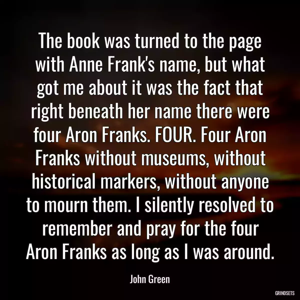 The book was turned to the page with Anne Frank\'s name, but what got me about it was the fact that right beneath her name there were four Aron Franks. FOUR. Four Aron Franks without museums, without historical markers, without anyone to mourn them. I silently resolved to remember and pray for the four Aron Franks as long as I was around.