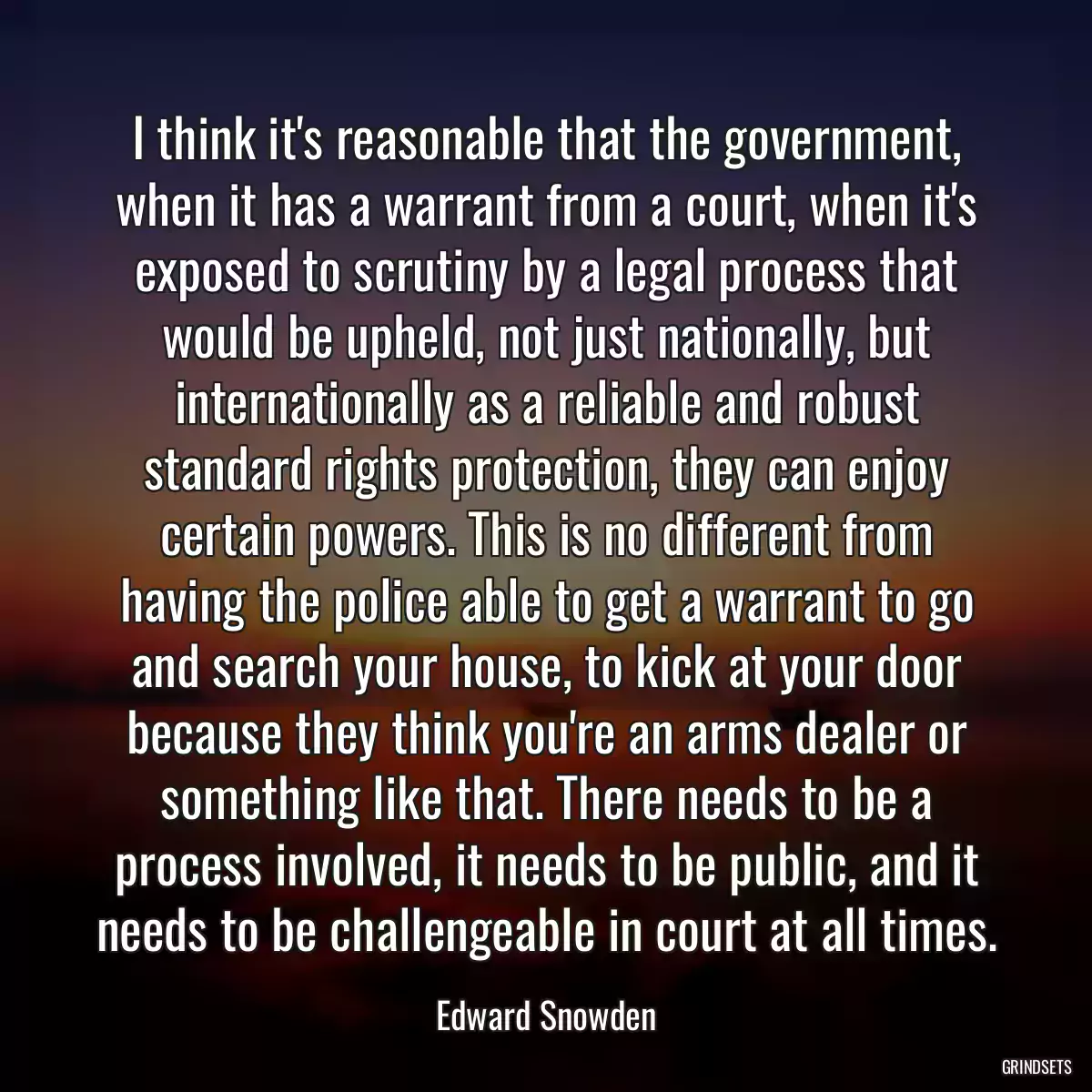 I think it\'s reasonable that the government, when it has a warrant from a court, when it\'s exposed to scrutiny by a legal process that would be upheld, not just nationally, but internationally as a reliable and robust standard rights protection, they can enjoy certain powers. This is no different from having the police able to get a warrant to go and search your house, to kick at your door because they think you\'re an arms dealer or something like that. There needs to be a process involved, it needs to be public, and it needs to be challengeable in court at all times.