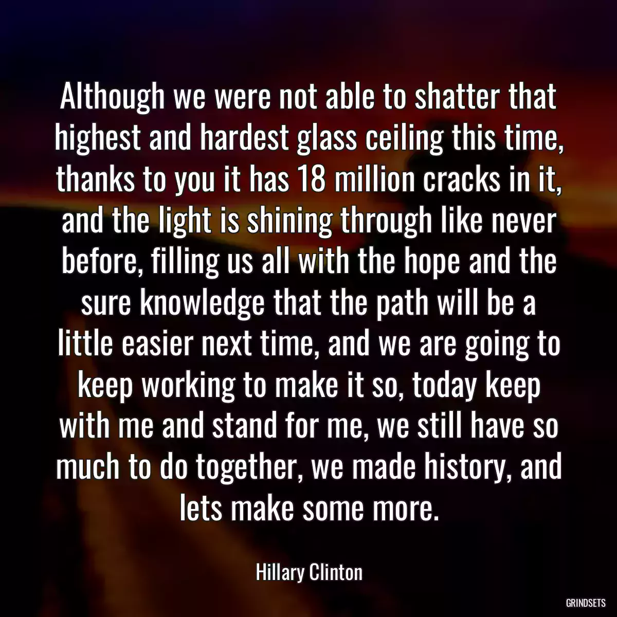 Although we were not able to shatter that highest and hardest glass ceiling this time, thanks to you it has 18 million cracks in it, and the light is shining through like never before, filling us all with the hope and the sure knowledge that the path will be a little easier next time, and we are going to keep working to make it so, today keep with me and stand for me, we still have so much to do together, we made history, and lets make some more.