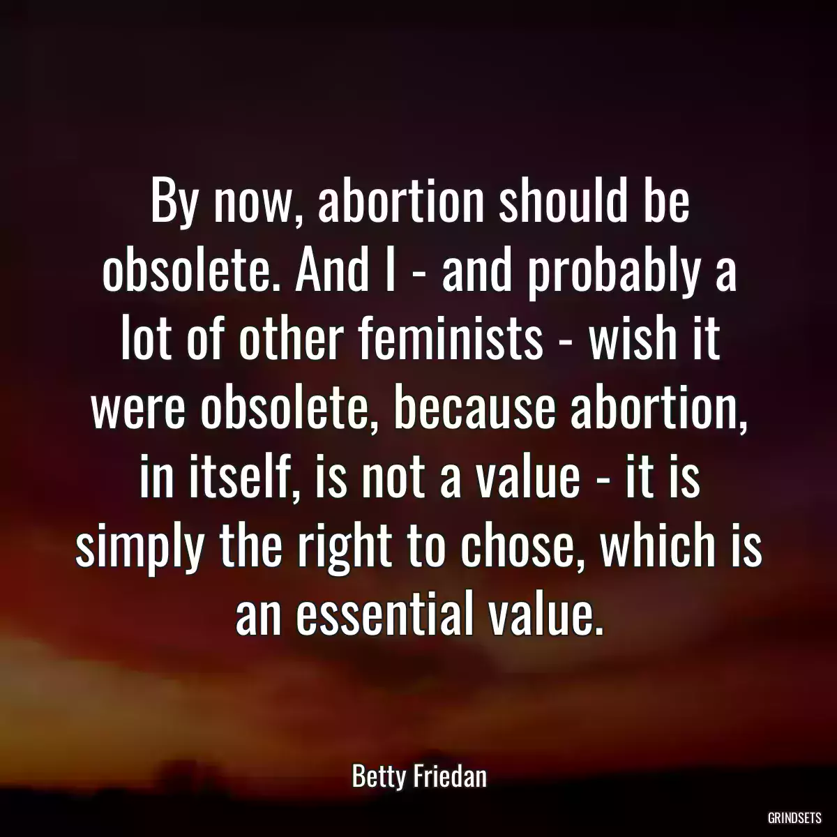 By now, abortion should be obsolete. And I - and probably a lot of other feminists - wish it were obsolete, because abortion, in itself, is not a value - it is simply the right to chose, which is an essential value.