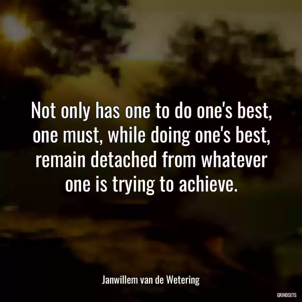 Not only has one to do one\'s best, one must, while doing one\'s best, remain detached from whatever one is trying to achieve.