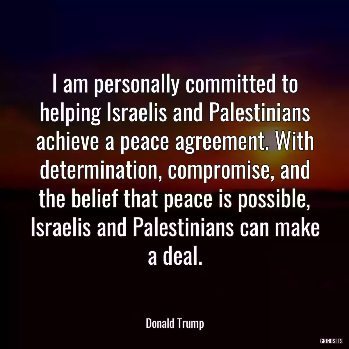 I am personally committed to helping Israelis and Palestinians achieve a peace agreement. With determination, compromise, and the belief that peace is possible, Israelis and Palestinians can make a deal.