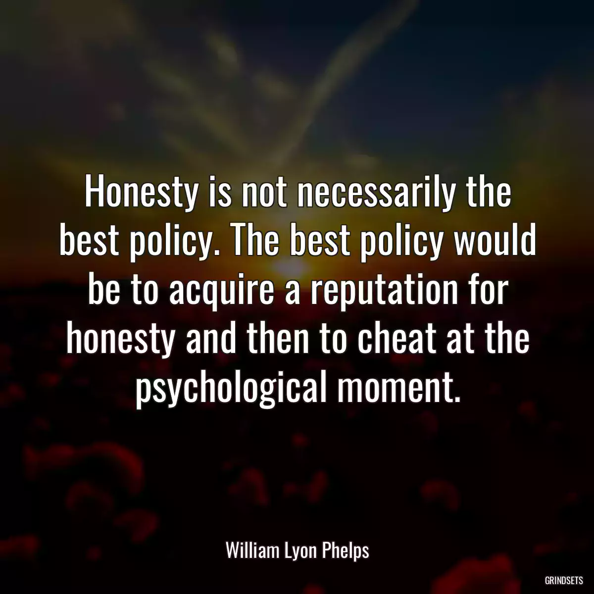 Honesty is not necessarily the best policy. The best policy would be to acquire a reputation for honesty and then to cheat at the psychological moment.