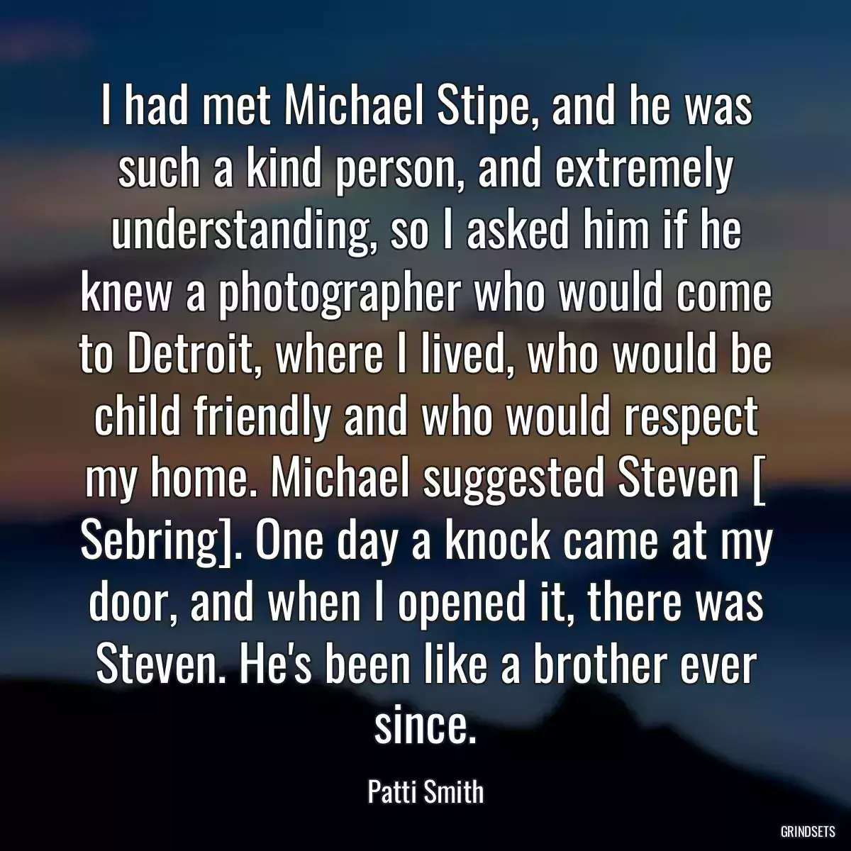 I had met Michael Stipe, and he was such a kind person, and extremely understanding, so I asked him if he knew a photographer who would come to Detroit, where I lived, who would be child friendly and who would respect my home. Michael suggested Steven [ Sebring]. One day a knock came at my door, and when I opened it, there was Steven. He\'s been like a brother ever since.