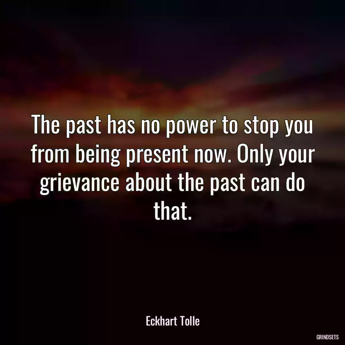 The past has no power to stop you from being present now. Only your grievance about the past can do that.