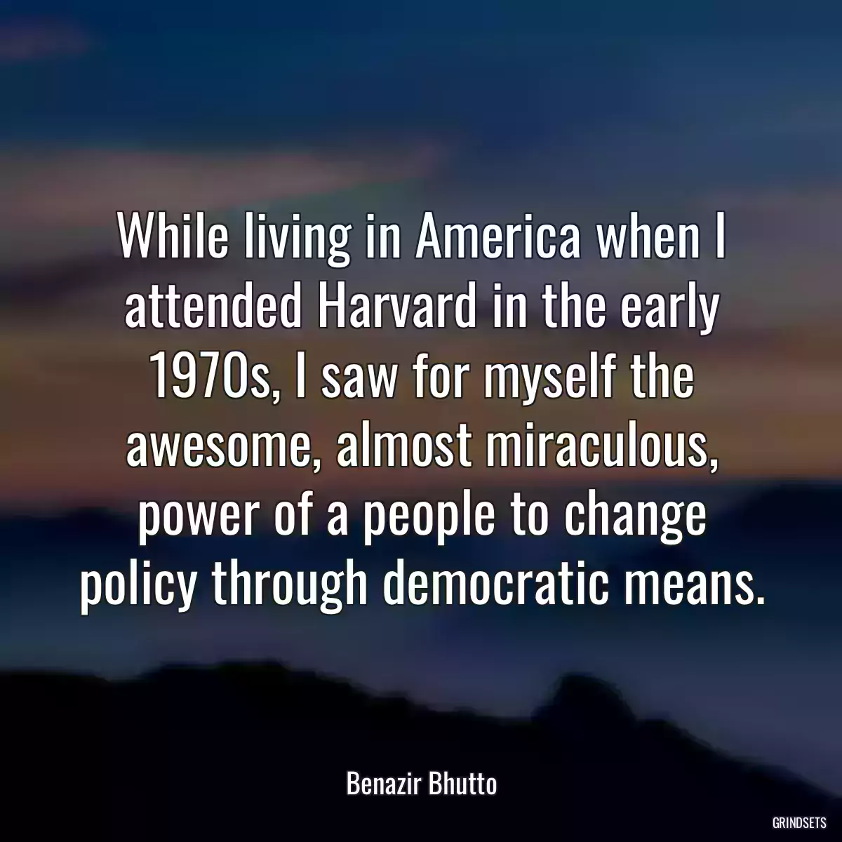 While living in America when I attended Harvard in the early 1970s, I saw for myself the awesome, almost miraculous, power of a people to change policy through democratic means.