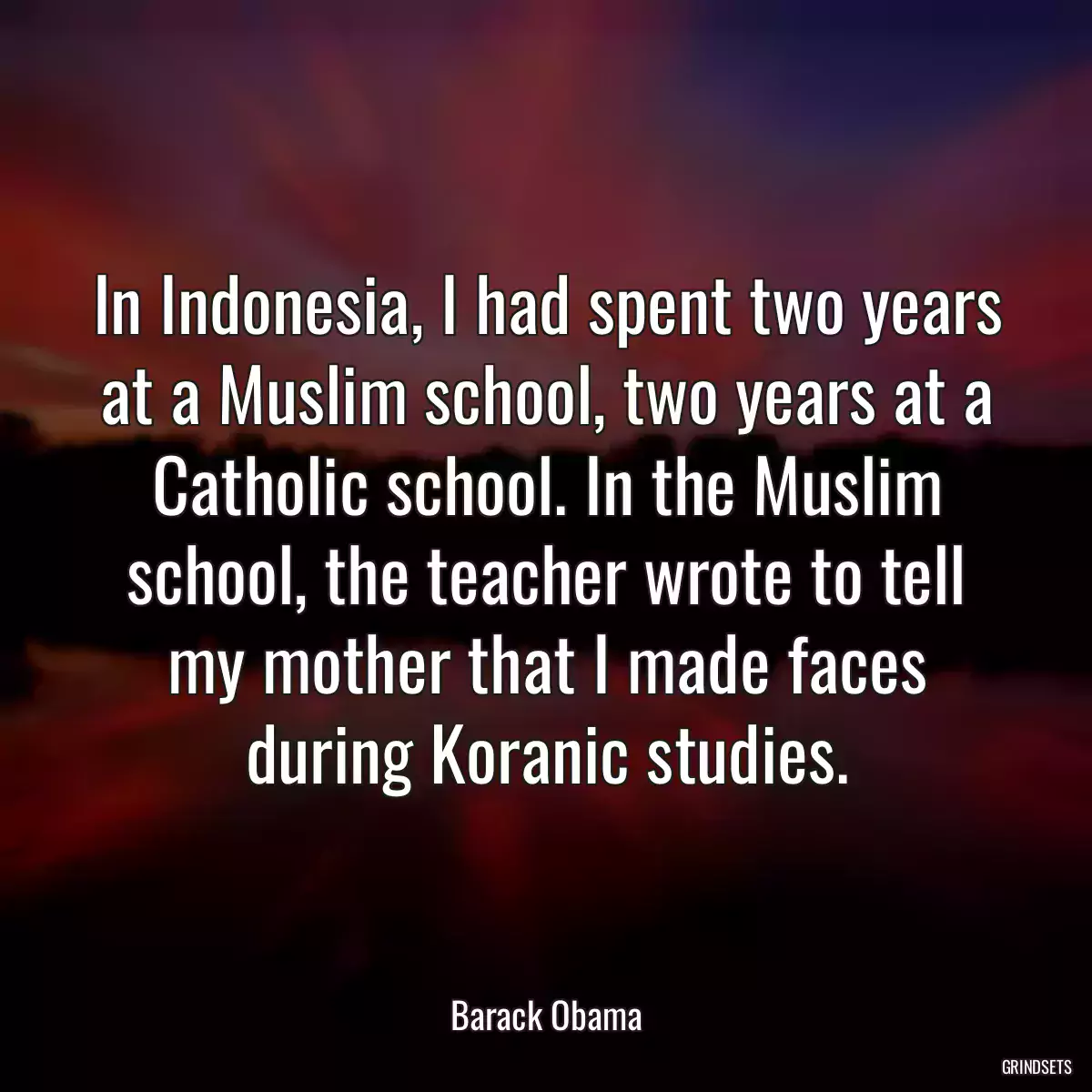 In Indonesia, I had spent two years at a Muslim school, two years at a Catholic school. In the Muslim school, the teacher wrote to tell my mother that I made faces during Koranic studies.