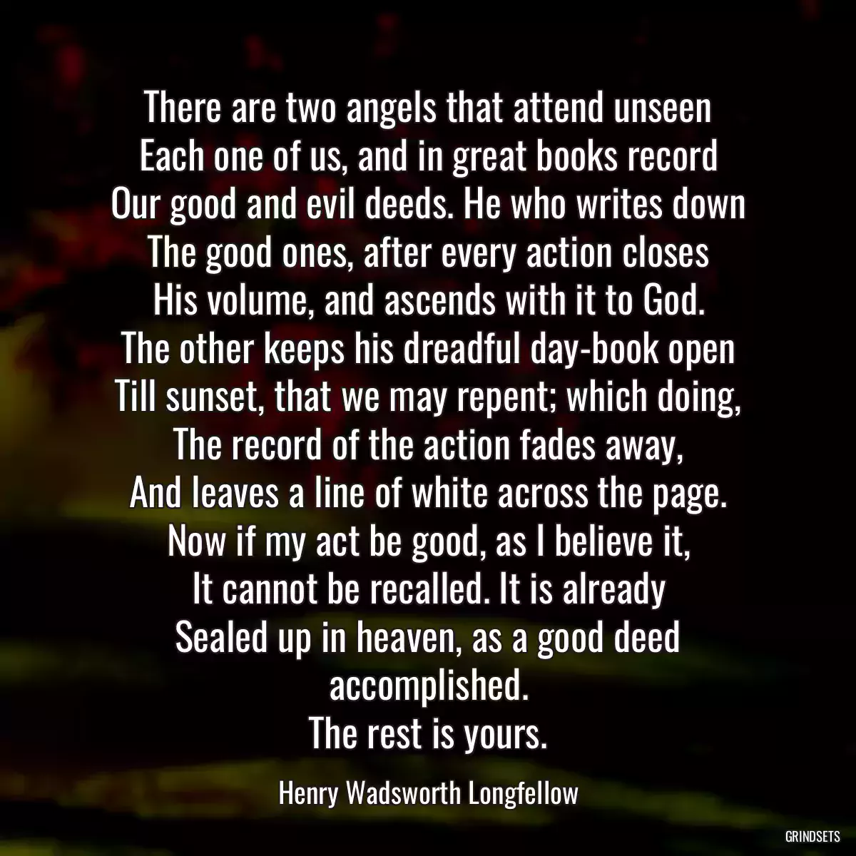 There are two angels that attend unseen
Each one of us, and in great books record
Our good and evil deeds. He who writes down
The good ones, after every action closes
His volume, and ascends with it to God.
The other keeps his dreadful day-book open
Till sunset, that we may repent; which doing,
The record of the action fades away,
And leaves a line of white across the page.
Now if my act be good, as I believe it,
It cannot be recalled. It is already
Sealed up in heaven, as a good deed accomplished.
The rest is yours.