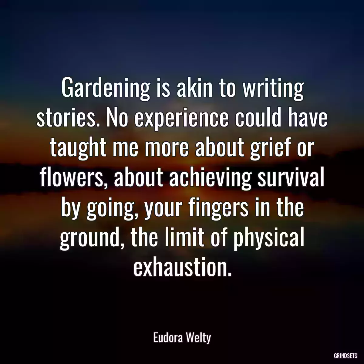 Gardening is akin to writing stories. No experience could have taught me more about grief or flowers, about achieving survival by going, your fingers in the ground, the limit of physical exhaustion.