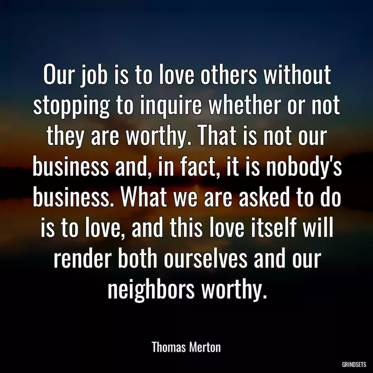 Our job is to love others without stopping to inquire whether or not they are worthy. That is not our business and, in fact, it is nobody\'s business. What we are asked to do is to love, and this love itself will render both ourselves and our neighbors worthy.