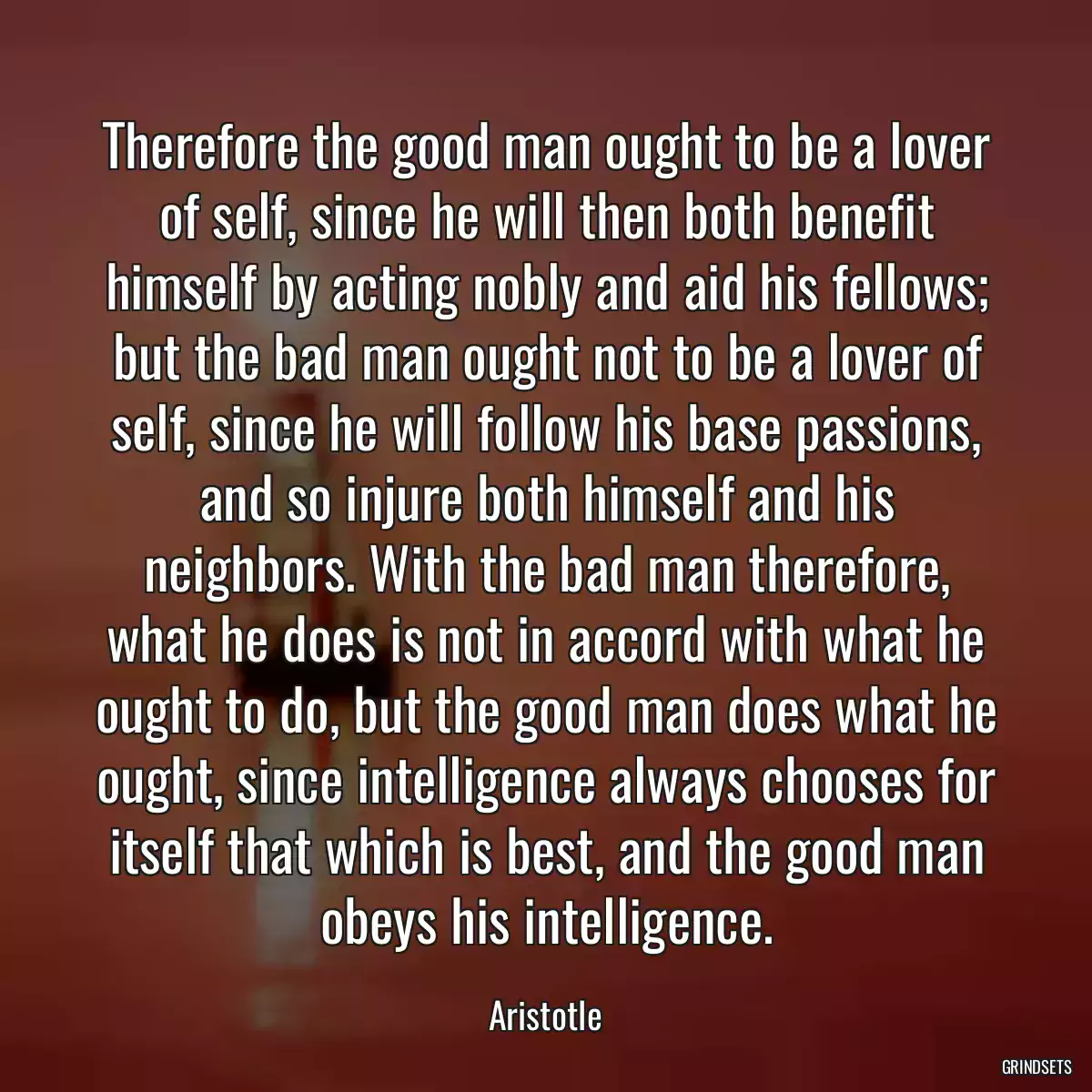 Therefore the good man ought to be a lover of self, since he will then both benefit himself by acting nobly and aid his fellows; but the bad man ought not to be a lover of self, since he will follow his base passions, and so injure both himself and his neighbors. With the bad man therefore, what he does is not in accord with what he ought to do, but the good man does what he ought, since intelligence always chooses for itself that which is best, and the good man obeys his intelligence.