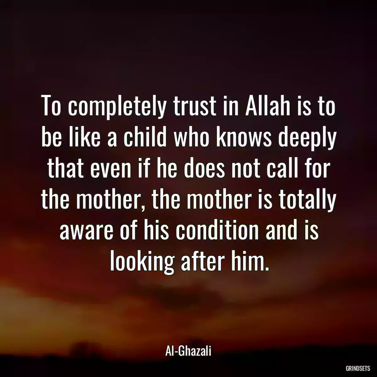 To completely trust in Allah is to be like a child who knows deeply that even if he does not call for the mother, the mother is totally aware of his condition and is looking after him.