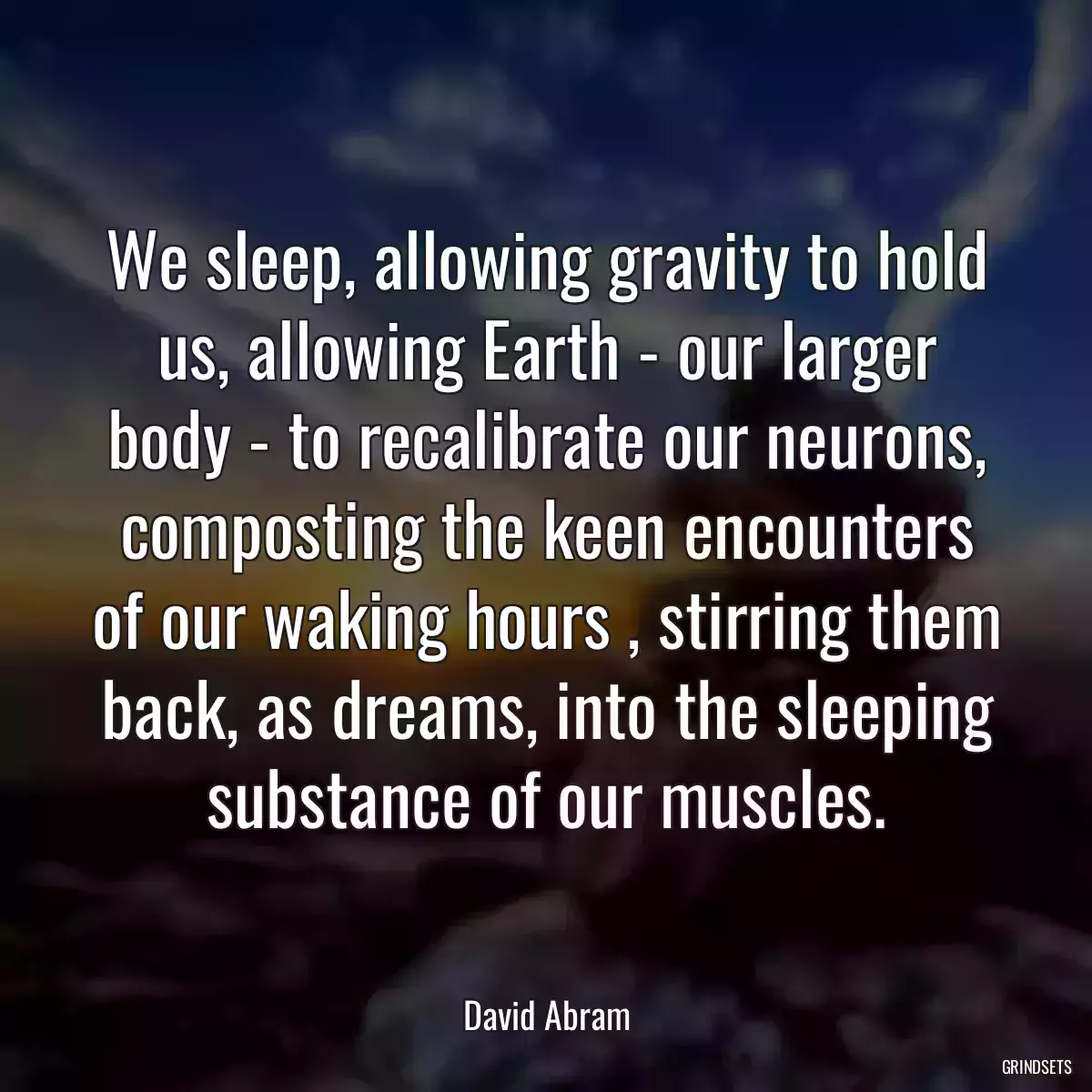 We sleep, allowing gravity to hold us, allowing Earth - our larger body - to recalibrate our neurons, composting the keen encounters of our waking hours , stirring them back, as dreams, into the sleeping substance of our muscles.