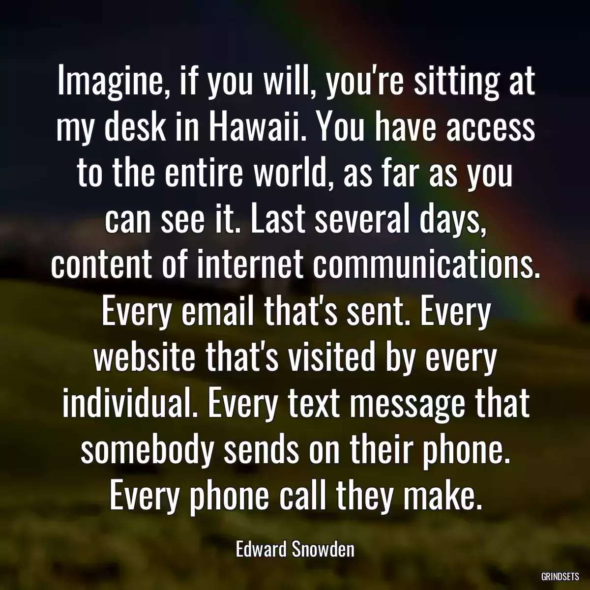 Imagine, if you will, you\'re sitting at my desk in Hawaii. You have access to the entire world, as far as you can see it. Last several days, content of internet communications. Every email that\'s sent. Every website that\'s visited by every individual. Every text message that somebody sends on their phone. Every phone call they make.