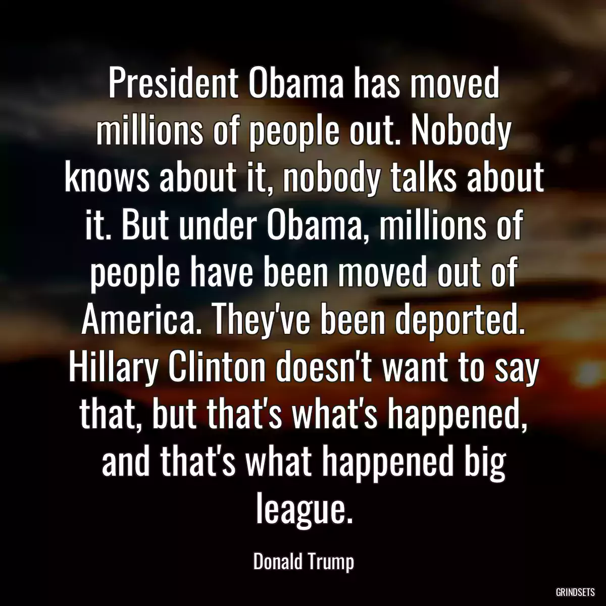 President Obama has moved millions of people out. Nobody knows about it, nobody talks about it. But under Obama, millions of people have been moved out of America. They\'ve been deported. Hillary Clinton doesn\'t want to say that, but that\'s what\'s happened, and that\'s what happened big league.