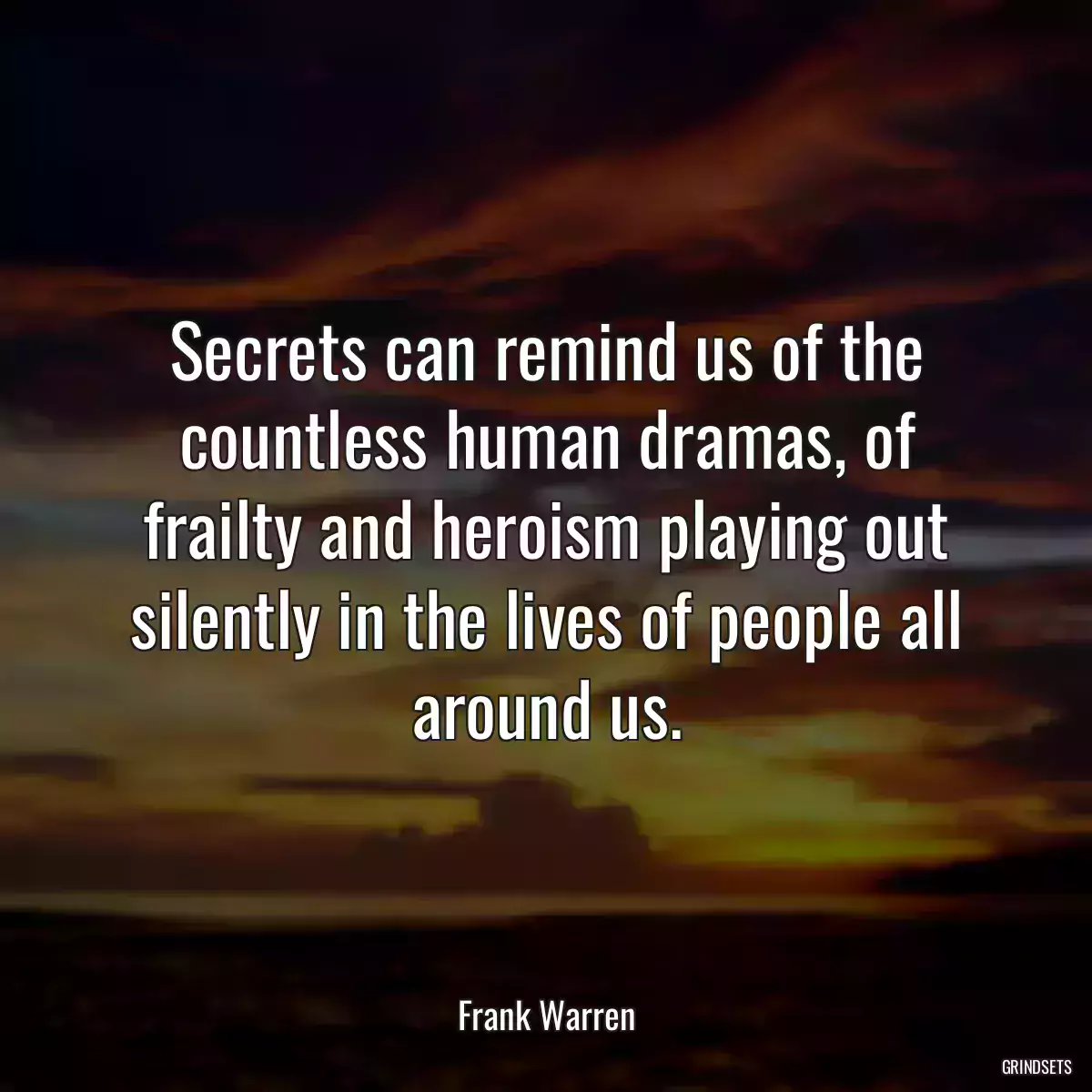 Secrets can remind us of the countless human dramas, of frailty and heroism playing out silently in the lives of people all around us.