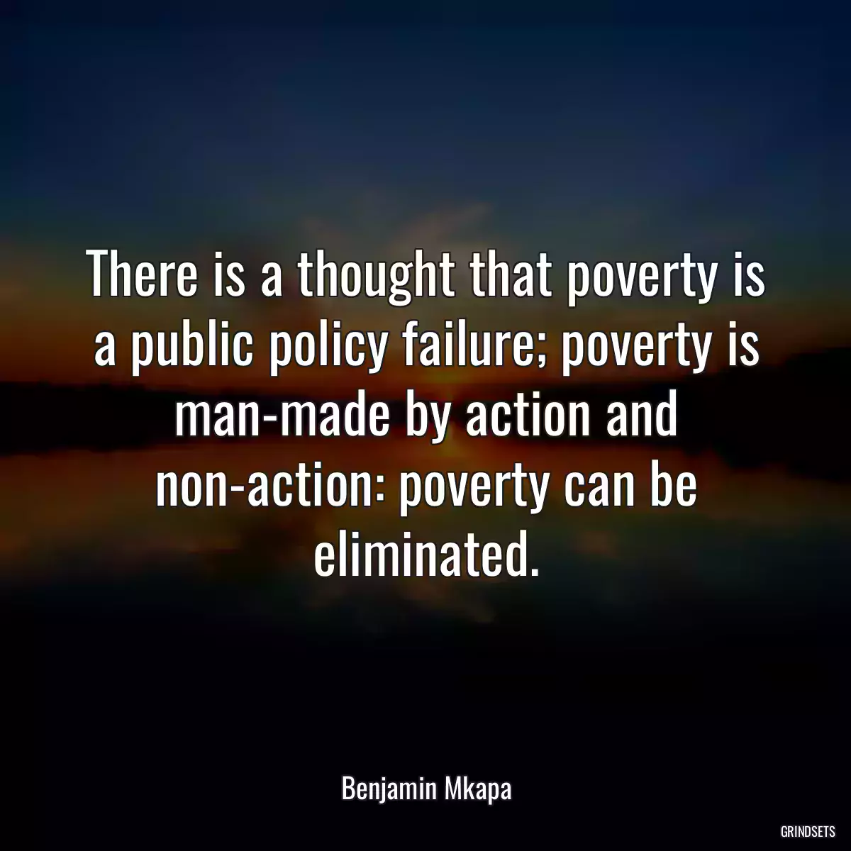 There is a thought that poverty is a public policy failure; poverty is man-made by action and non-action: poverty can be eliminated.