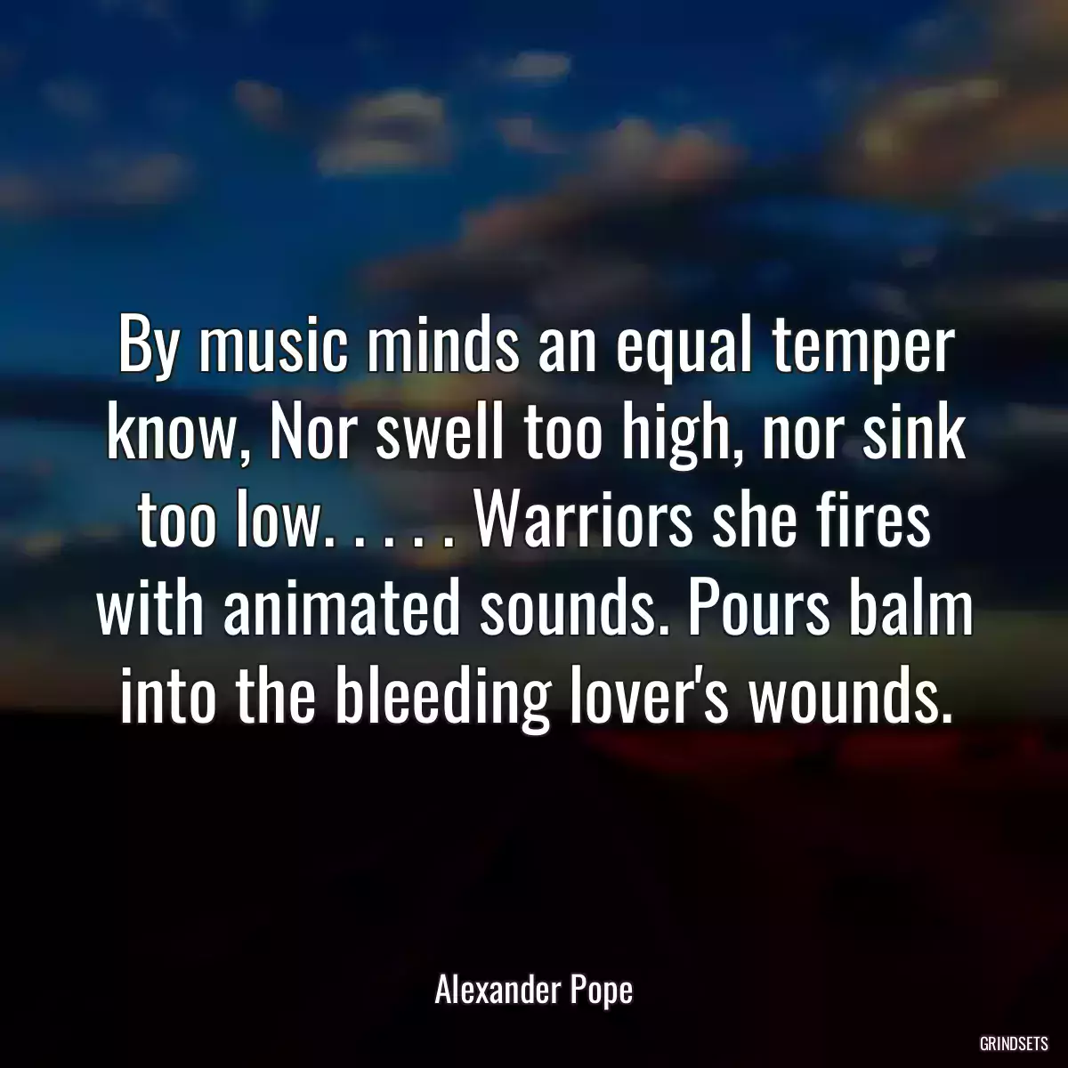 By music minds an equal temper know, Nor swell too high, nor sink too low. . . . . Warriors she fires with animated sounds. Pours balm into the bleeding lover\'s wounds.