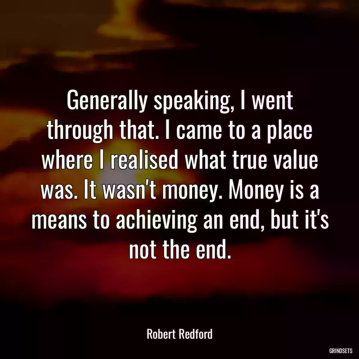 Generally speaking, I went through that. I came to a place where I realised what true value was. It wasn\'t money. Money is a means to achieving an end, but it\'s not the end.