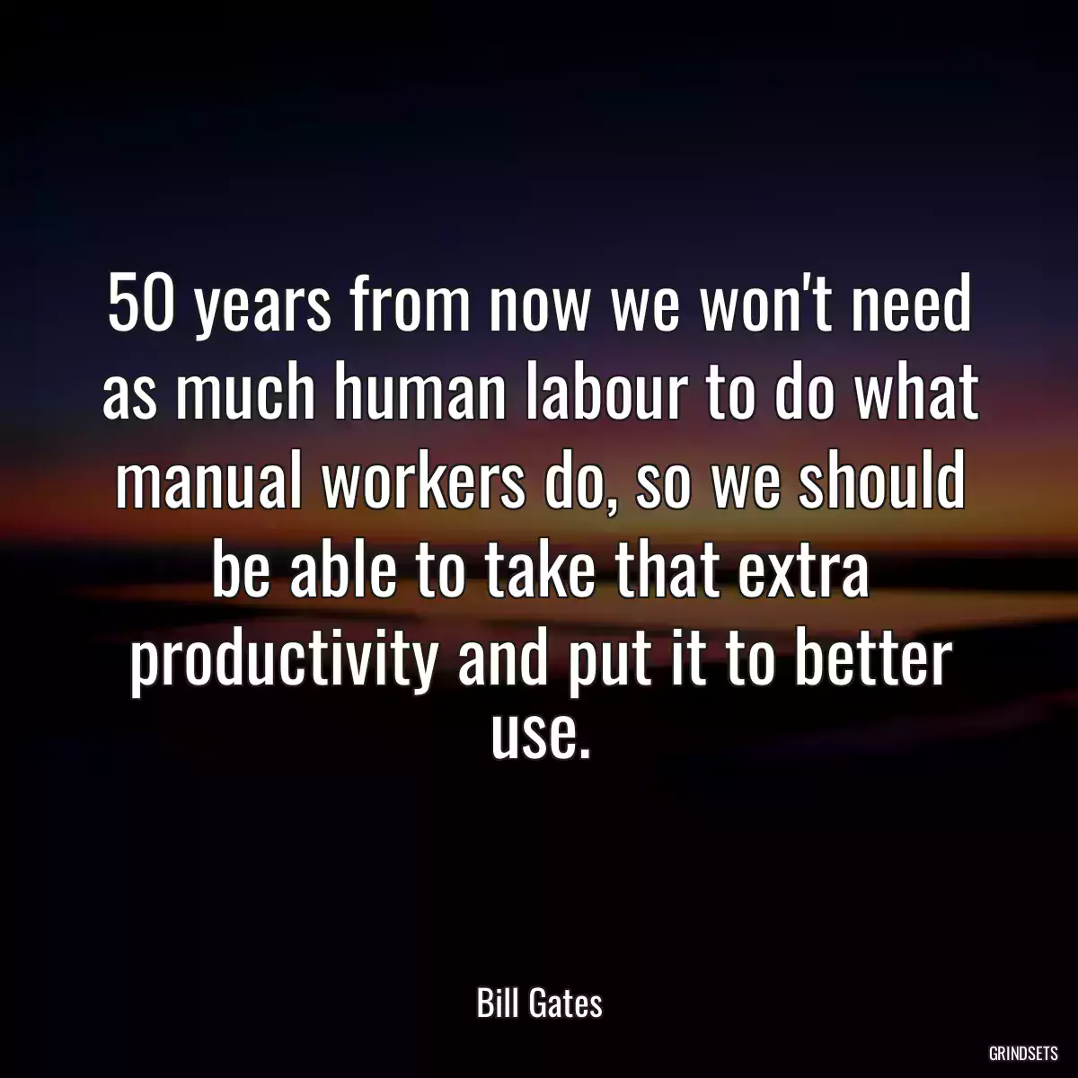 50 years from now we won\'t need as much human labour to do what manual workers do, so we should be able to take that extra productivity and put it to better use.