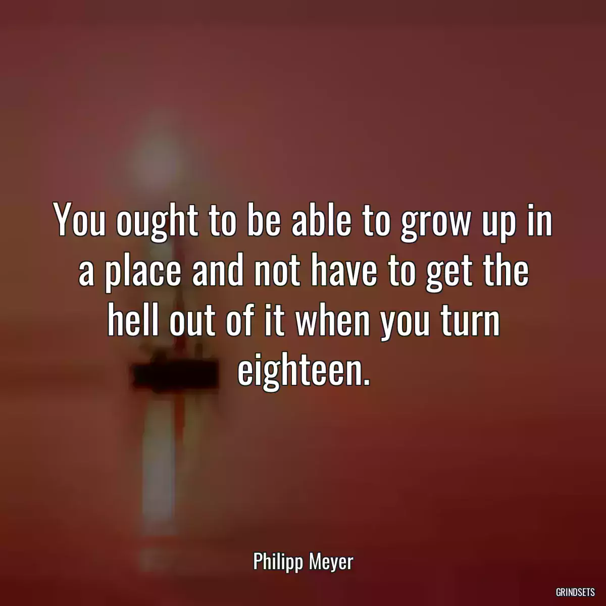 You ought to be able to grow up in a place and not have to get the hell out of it when you turn eighteen.