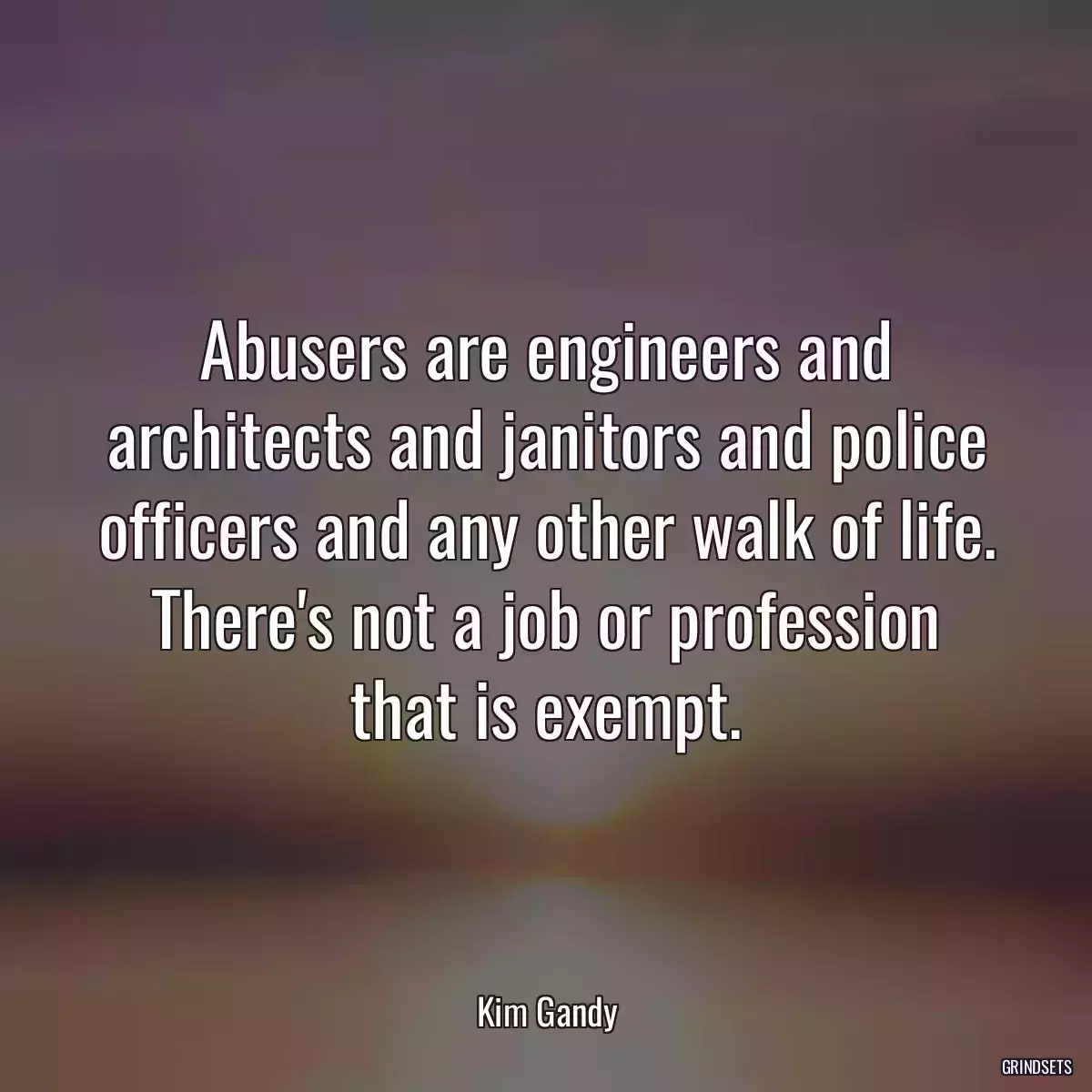 Abusers are engineers and architects and janitors and police officers and any other walk of life. There\'s not a job or profession that is exempt.