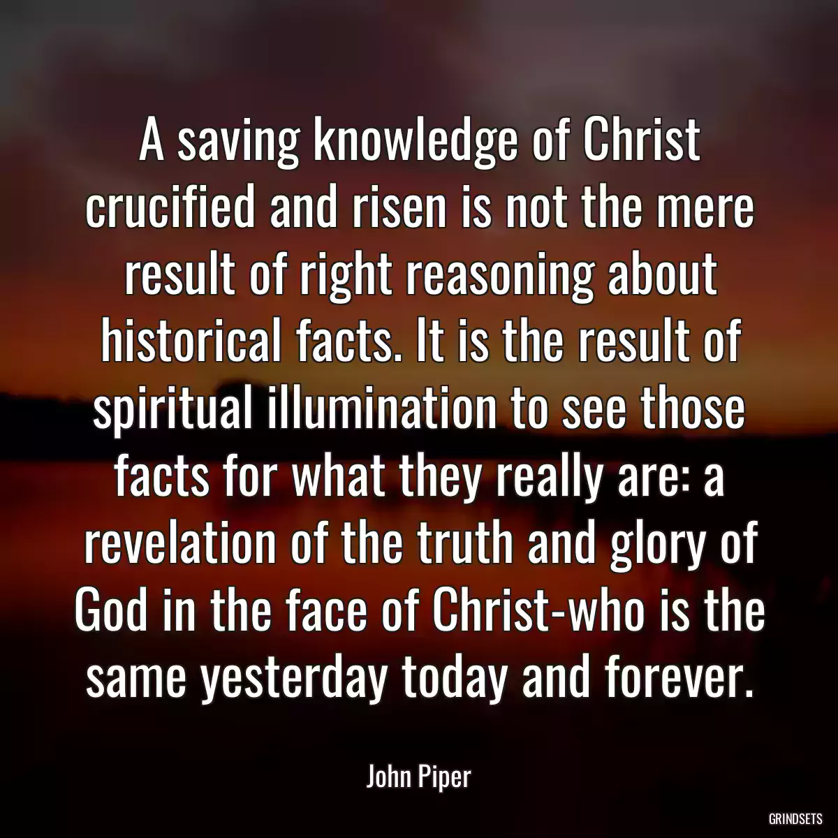 A saving knowledge of Christ crucified and risen is not the mere result of right reasoning about historical facts. It is the result of spiritual illumination to see those facts for what they really are: a revelation of the truth and glory of God in the face of Christ-who is the same yesterday today and forever.