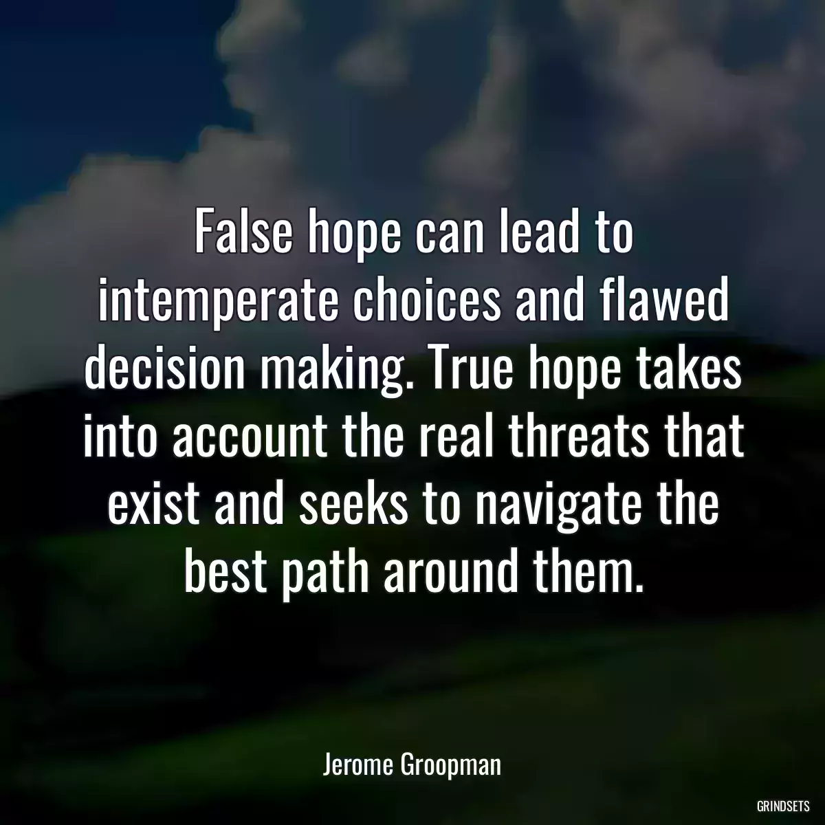 False hope can lead to intemperate choices and flawed decision making. True hope takes into account the real threats that exist and seeks to navigate the best path around them.