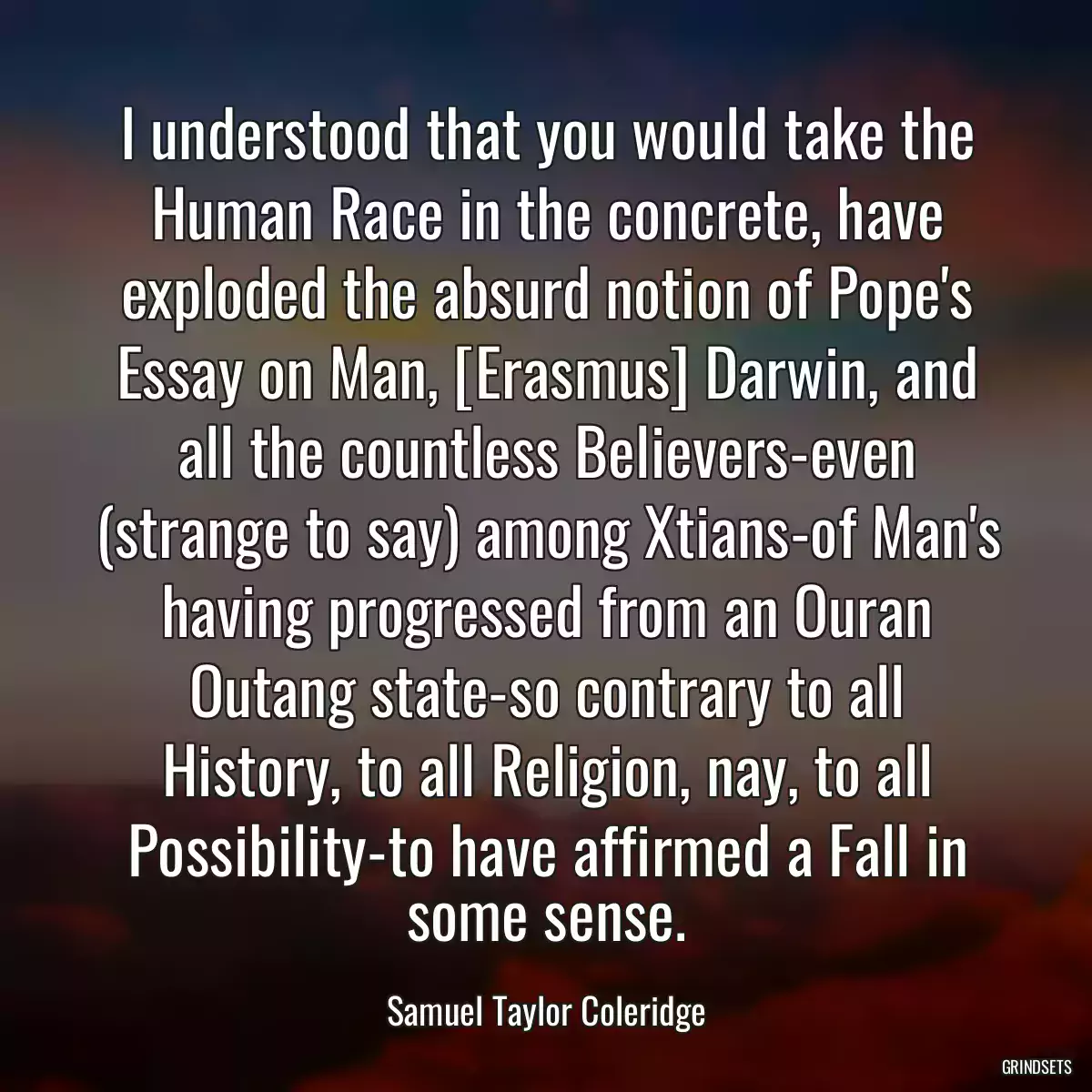 I understood that you would take the Human Race in the concrete, have exploded the absurd notion of Pope\'s Essay on Man, [Erasmus] Darwin, and all the countless Believers-even (strange to say) among Xtians-of Man\'s having progressed from an Ouran Outang state-so contrary to all History, to all Religion, nay, to all Possibility-to have affirmed a Fall in some sense.