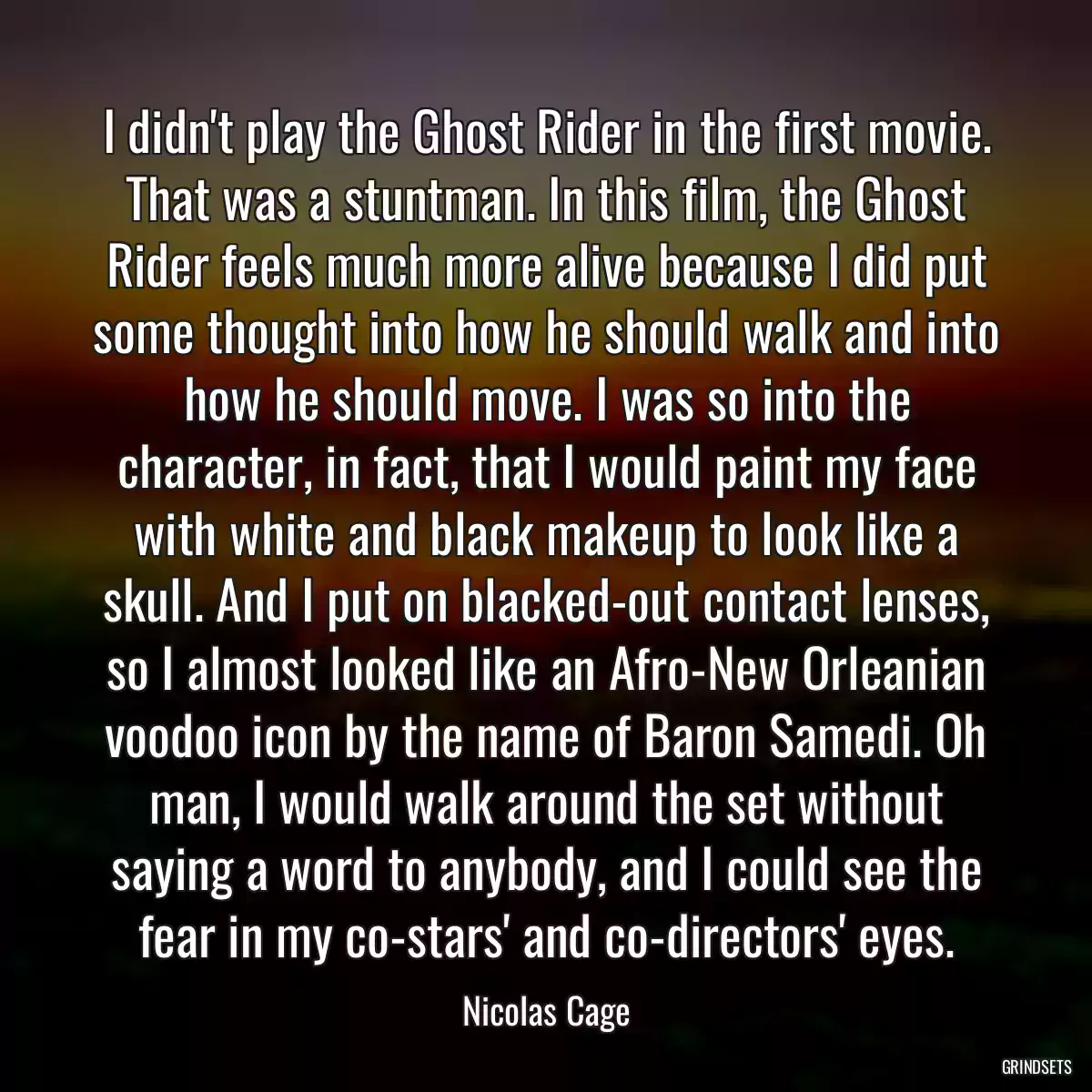 I didn\'t play the Ghost Rider in the first movie. That was a stuntman. In this film, the Ghost Rider feels much more alive because I did put some thought into how he should walk and into how he should move. I was so into the character, in fact, that I would paint my face with white and black makeup to look like a skull. And I put on blacked-out contact lenses, so I almost looked like an Afro-New Orleanian voodoo icon by the name of Baron Samedi. Oh man, I would walk around the set without saying a word to anybody, and I could see the fear in my co-stars\' and co-directors\' eyes.