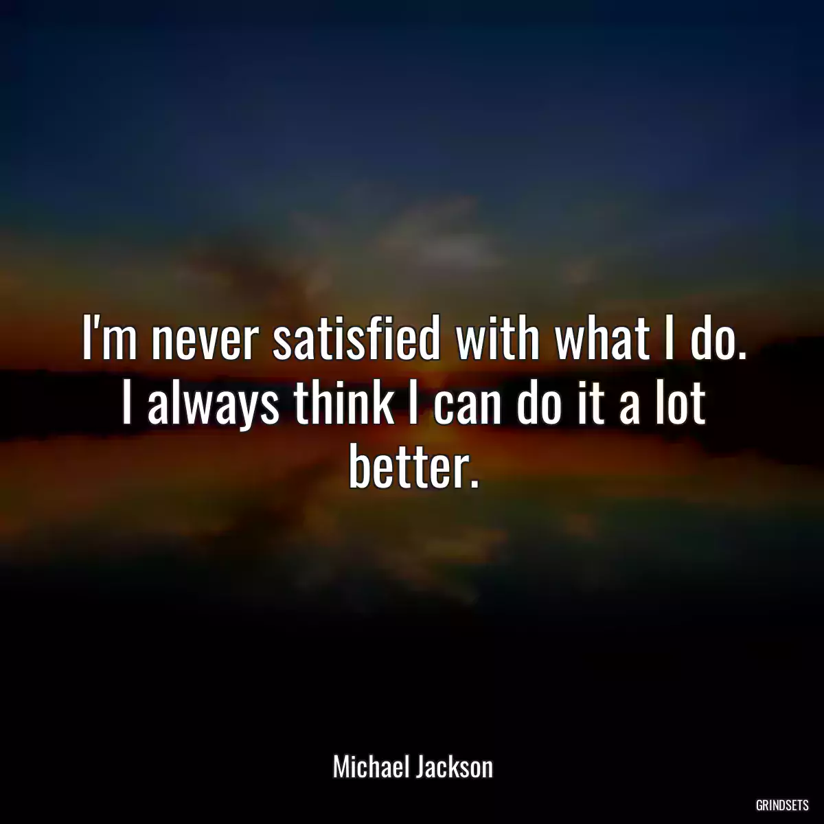 I\'m never satisfied with what I do. I always think I can do it a lot better.