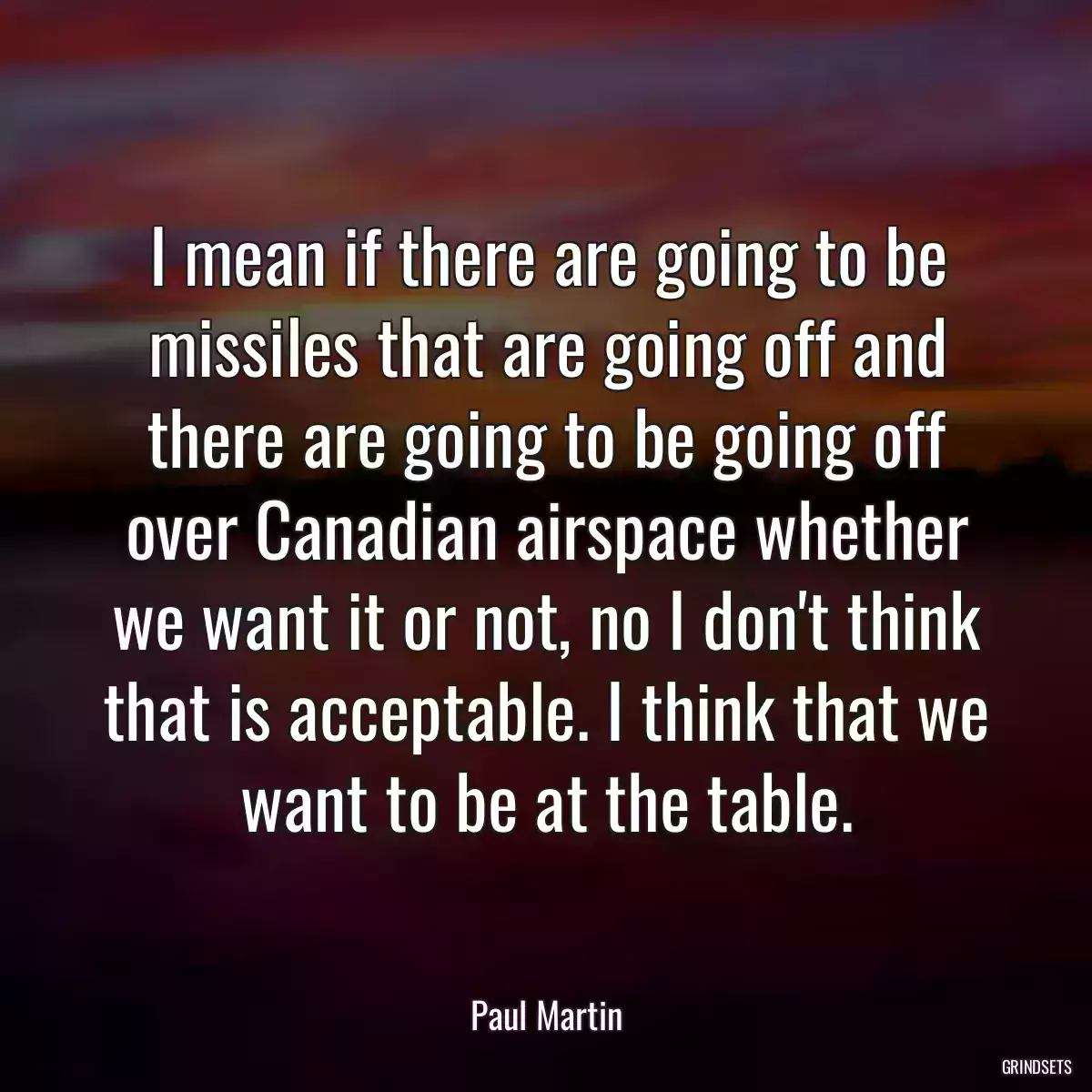 I mean if there are going to be missiles that are going off and there are going to be going off over Canadian airspace whether we want it or not, no I don\'t think that is acceptable. I think that we want to be at the table.